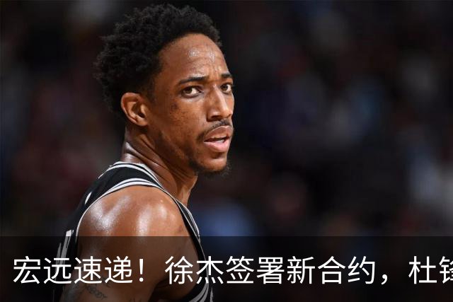 宏远速递！徐杰签署新合约，杜锋获加薪续约，徐昕深夜发声